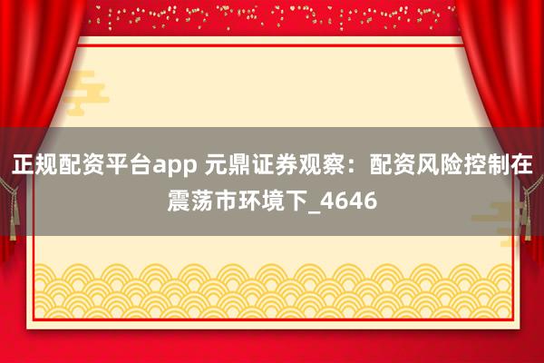 正规配资平台app 元鼎证券观察：配资风险控制在震荡市环境下_4646