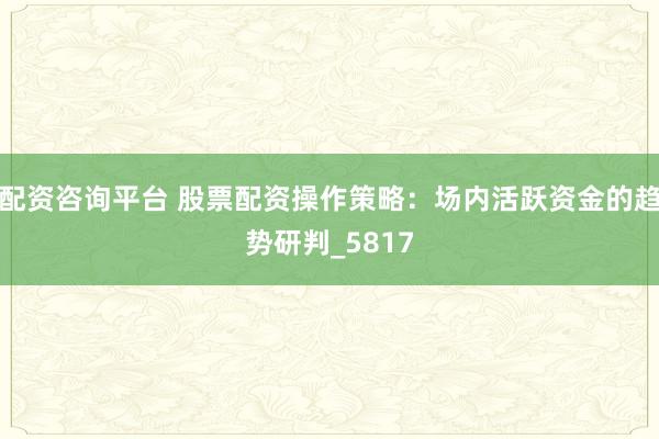 配资咨询平台 股票配资操作策略:场内活跃资金的趋势研判_5817