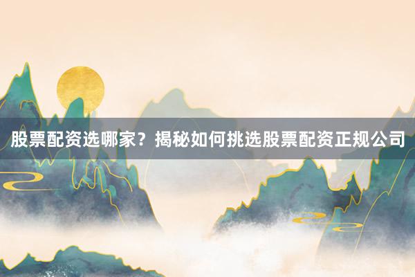 股票配资选哪家？揭秘如何挑选股票配资正规公司