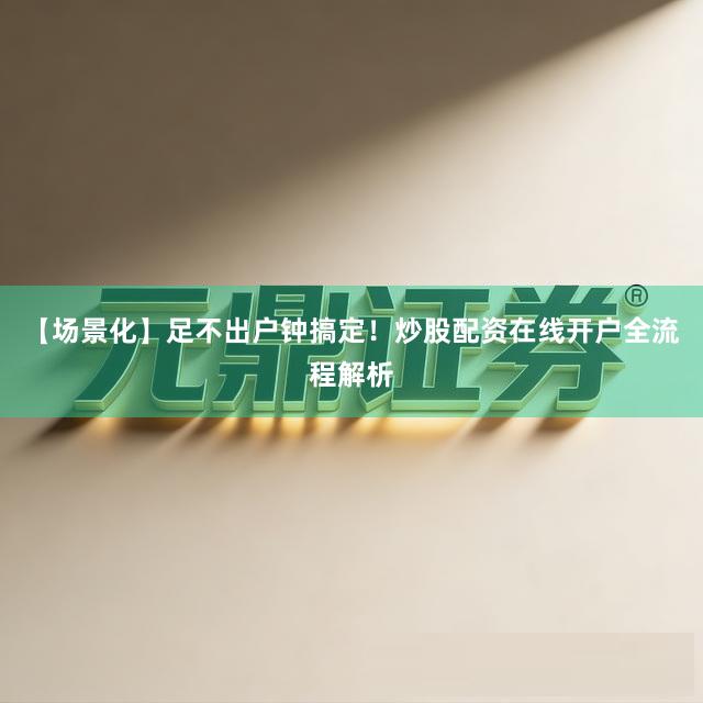 【场景化】足不出户钟搞定！炒股配资在线开户全流程解析