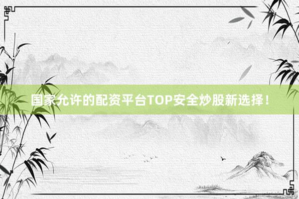 国家允许的配资平台TOP安全炒股新选择！