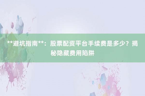 **避坑指南**：股票配资平台手续费是多少？揭秘隐藏费用陷阱