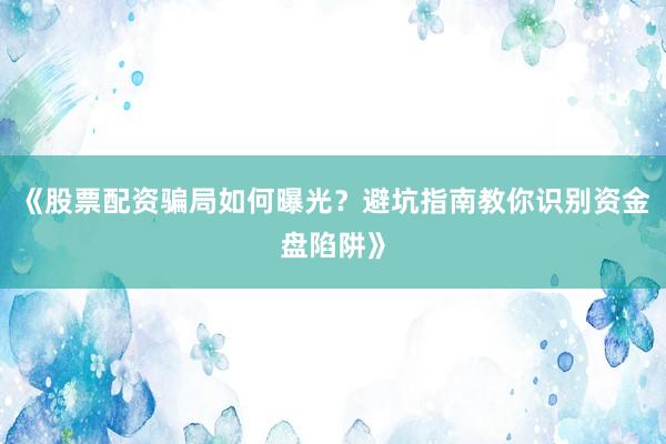 《股票配资骗局如何曝光？避坑指南教你识别资金盘陷阱》