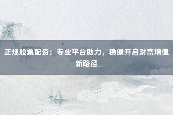 正规股票配资：专业平台助力，稳健开启财富增值新路径