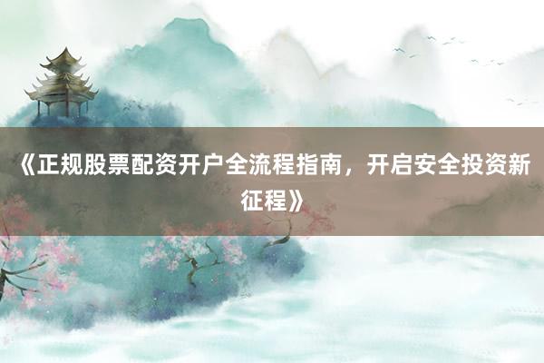 《正规股票配资开户全流程指南，开启安全投资新征程》