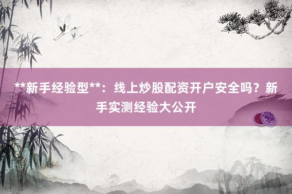 **新手经验型**：线上炒股配资开户安全吗？新手实测经验大公开