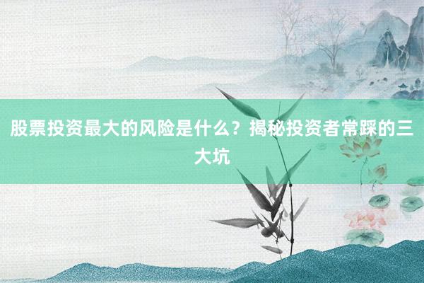 股票投资最大的风险是什么？揭秘投资者常踩的三大坑