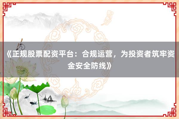 《正规股票配资平台：合规运营，为投资者筑牢资金安全防线》