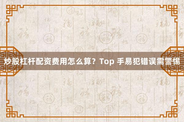 炒股杠杆配资费用怎么算？Top 手易犯错误需警惕