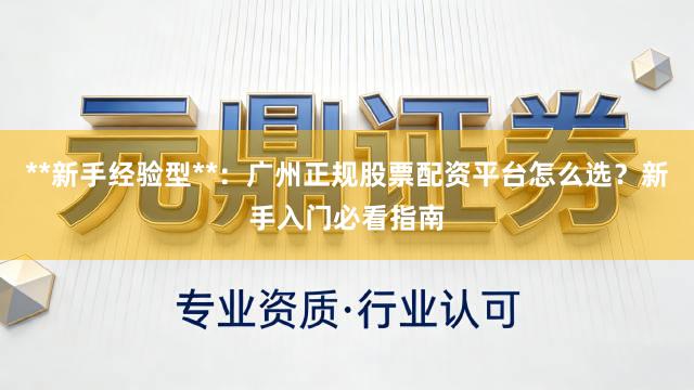 **新手经验型**：广州正规股票配资平台怎么选？新手入门必看指南