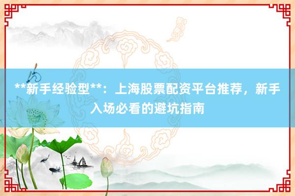 **新手经验型**：上海股票配资平台推荐，新手入场必看的避坑指南
