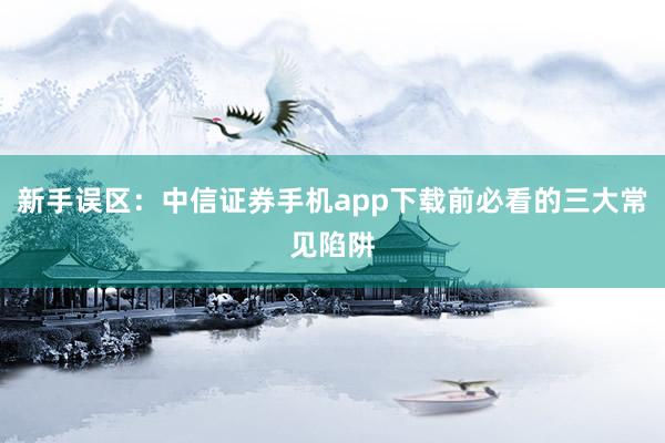 新手误区：中信证券手机app下载前必看的三大常见陷阱
