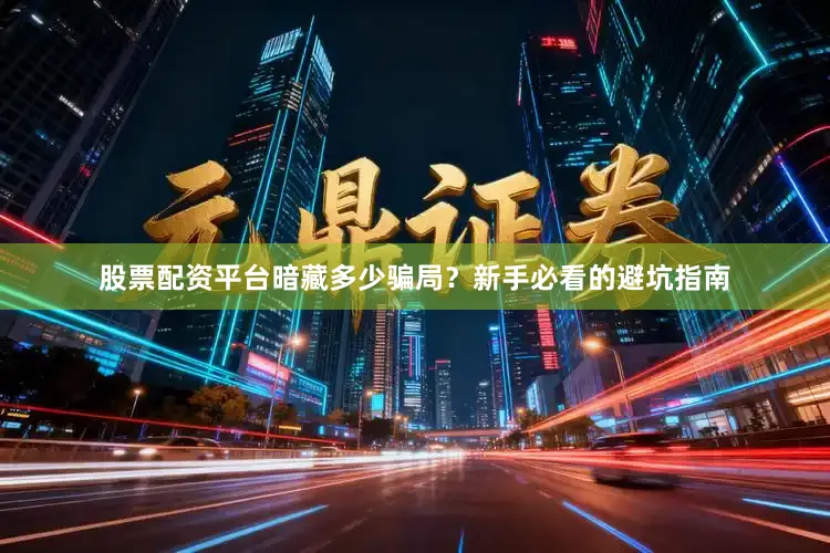 股票配资平台暗藏多少骗局？新手必看的避坑指南