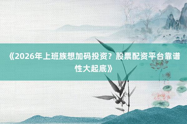 《2026年上班族想加码投资？股票配资平台靠谱性大起底》