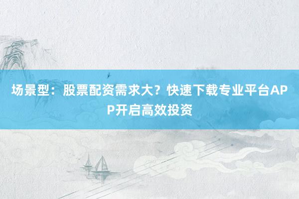 场景型：股票配资需求大？快速下载专业平台APP开启高效投资