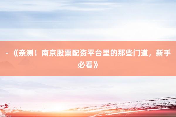 - 《亲测！南京股票配资平台里的那些门道，新手必看》
