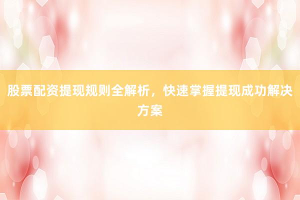 股票配资提现规则全解析，快速掌握提现成功解决方案