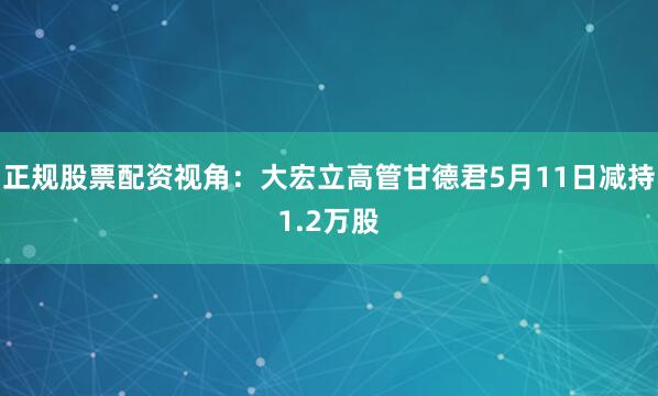 正规股票配资视角：大宏立高管甘德君5月11日减持1.2万股