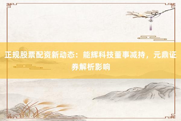正规股票配资新动态：能辉科技董事减持，元鼎证券解析影响