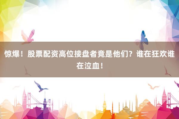 惊爆！股票配资高位接盘者竟是他们？谁在狂欢谁在泣血！