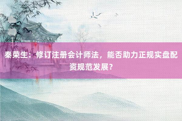 秦荣生：修订注册会计师法，能否助力正规实盘配资规范发展？