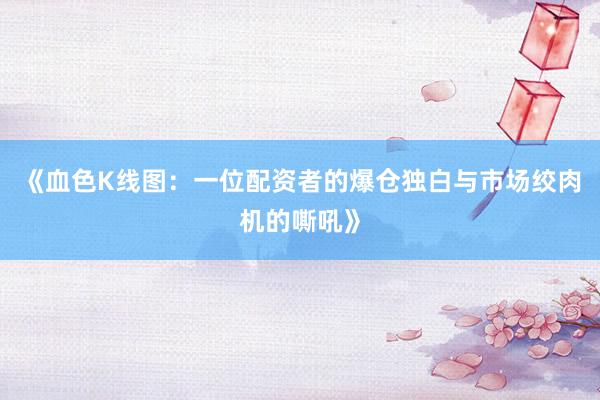《血色K线图：一位配资者的爆仓独白与市场绞肉机的嘶吼》