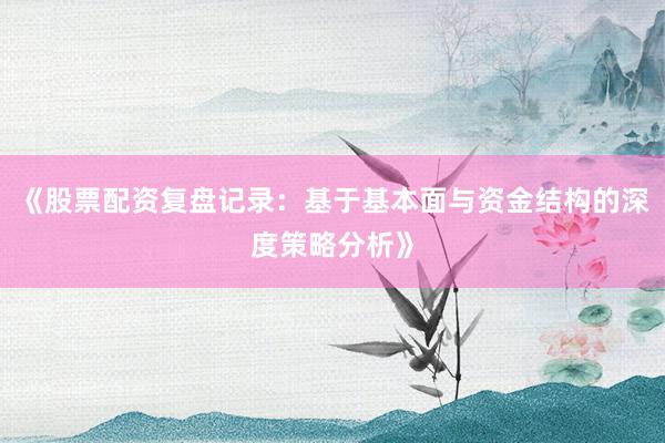《股票配资复盘记录：基于基本面与资金结构的深度策略分析》