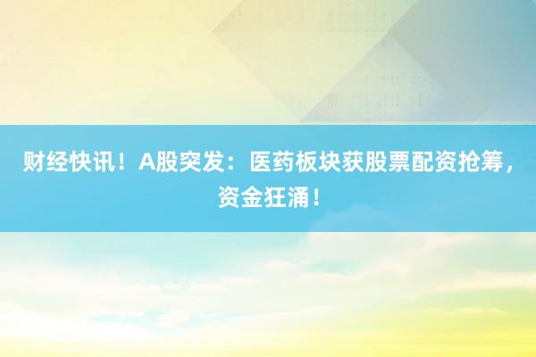 财经快讯！A股突发：医药板块获股票配资抢筹，资金狂涌！