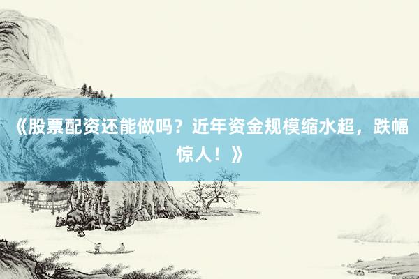 《股票配资还能做吗？近年资金规模缩水超，跌幅惊人！》