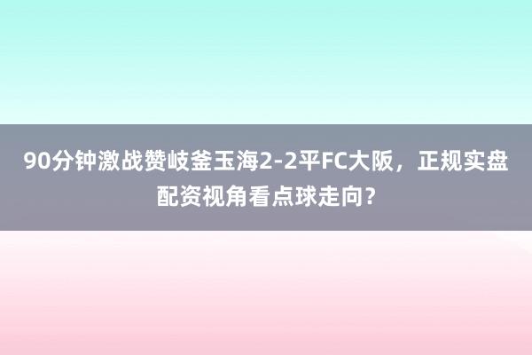 90分钟激战赞岐釜玉海2-2平FC大阪，正规实盘配资视角看点球走向？