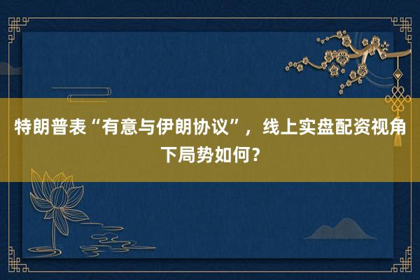 特朗普表“有意与伊朗协议”，线上实盘配资视角下局势如何？