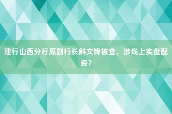 建行山西分行原副行长斛文锋被查，涉线上实盘配资？
