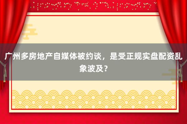 广州多房地产自媒体被约谈，是受正规实盘配资乱象波及？