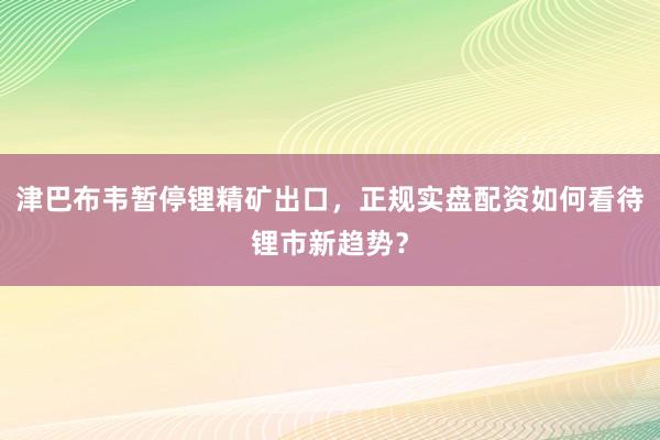 津巴布韦暂停锂精矿出口，正规实盘配资如何看待锂市新趋势？