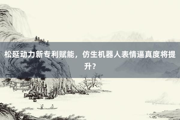 松延动力新专利赋能，仿生机器人表情逼真度将提升？