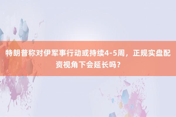 特朗普称对伊军事行动或持续4-5周，正规实盘配资视角下会延长吗？
