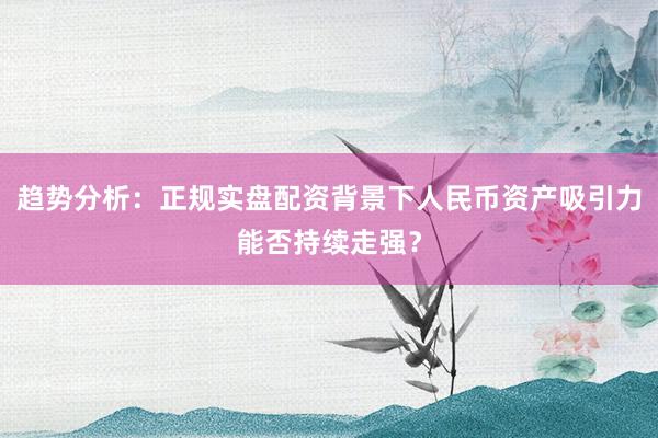 趋势分析：正规实盘配资背景下人民币资产吸引力能否持续走强？
