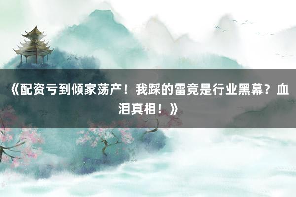 《配资亏到倾家荡产！我踩的雷竟是行业黑幕？血泪真相！》