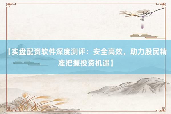 【实盘配资软件深度测评：安全高效，助力股民精准把握投资机遇】