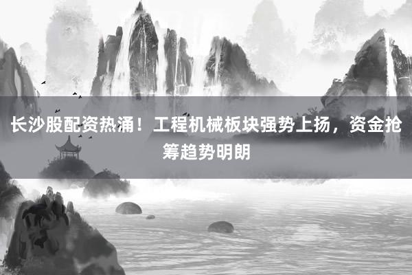 长沙股配资热涌!工程机械板块强势上扬,资金抢筹趋势明朗