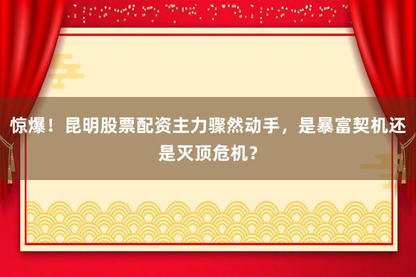 惊爆！昆明股票配资主力骤然动手，是暴富契机还是灭顶危机？