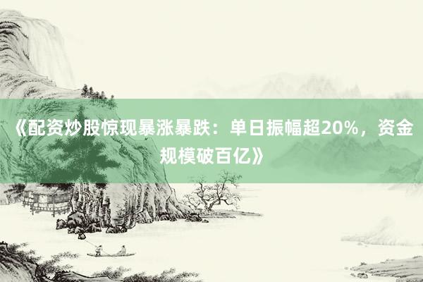 《配资炒股惊现暴涨暴跌：单日振幅超20%，资金规模破百亿》