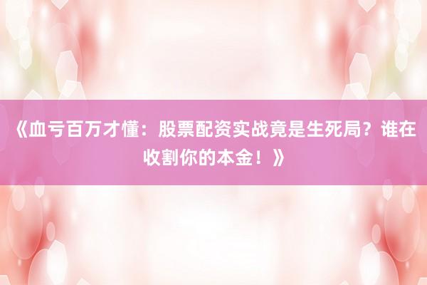 《血亏百万才懂:股票配资实战竟是生死局?谁在收割你的本金!》