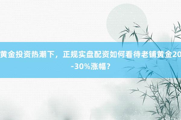 黄金投资热潮下，正规实盘配资如何看待老铺黄金20-30%涨幅？