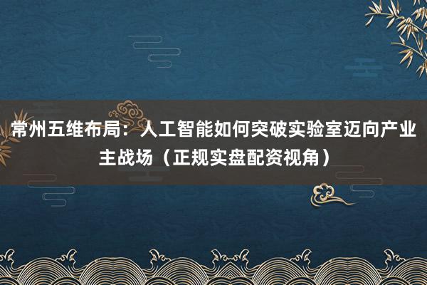 常州五维布局：人工智能如何突破实验室迈向产业主战场（正规实盘配资视角）