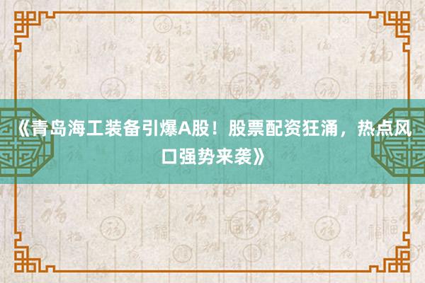 《青岛海工装备引爆A股！股票配资狂涌，热点风口强势来袭》