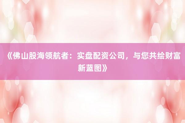 《佛山股海领航者：实盘配资公司，与您共绘财富新蓝图》