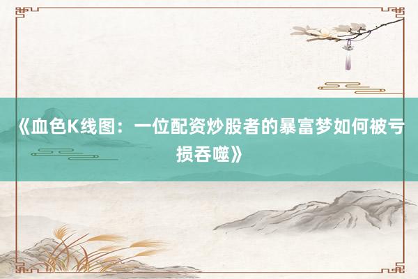 《血色K线图：一位配资炒股者的暴富梦如何被亏损吞噬》