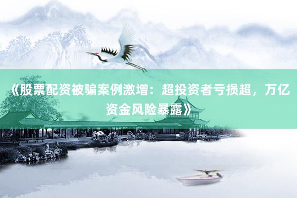 《股票配资被骗案例激增:超投资者亏损超,万亿资金风险暴露》