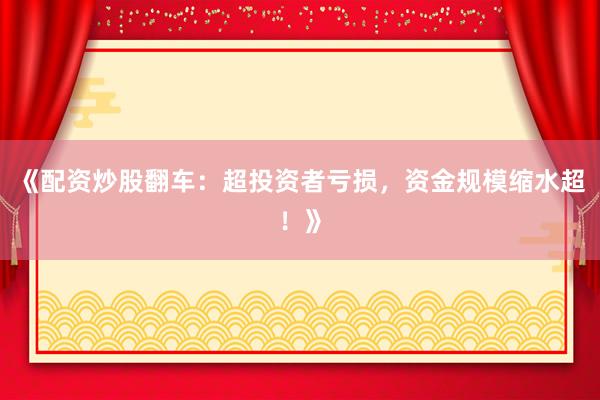 《配资炒股翻车：超投资者亏损，资金规模缩水超！》